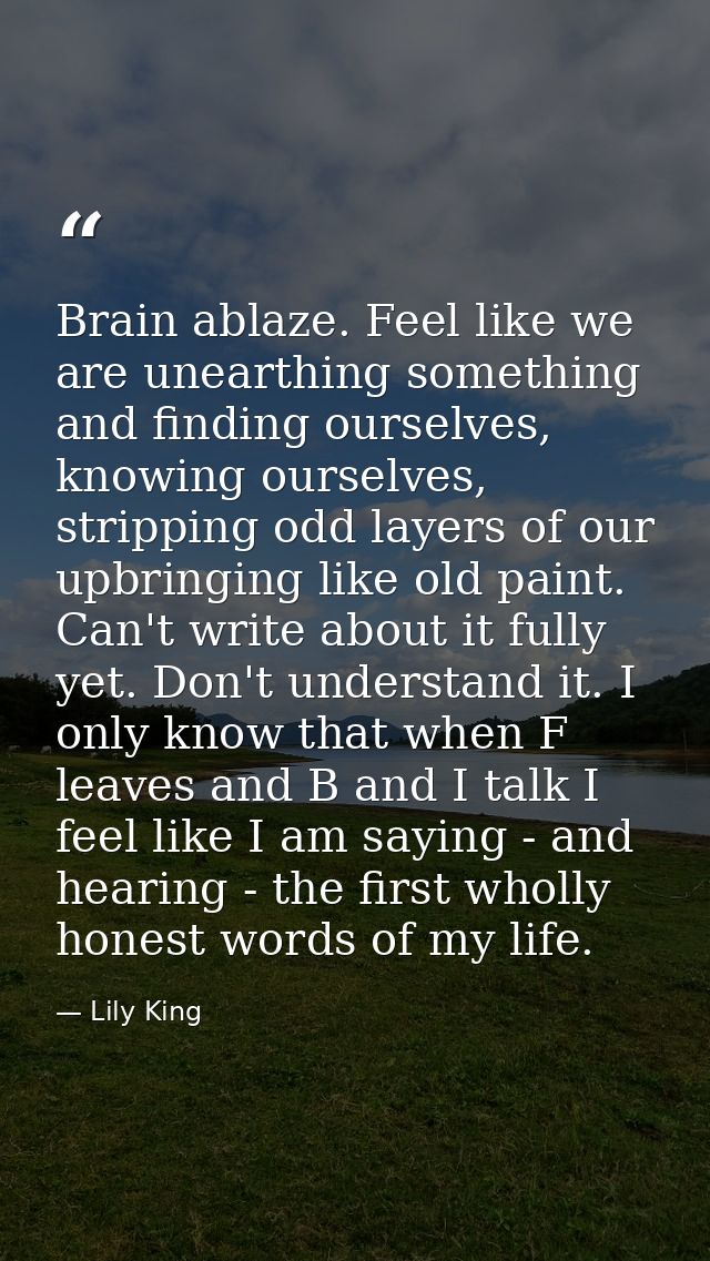 Brain ablaze. Feel like we are unearthing something and finding ourselves, knowing ourselves, stripping odd layers of ou — Lily King