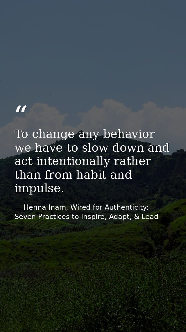 To change any behavior we have to slow down and act intentionally rather than from habit and impulse. — Henna Inam, Wired for Authenticity: Seven Practices to Inspire, Adapt, & Lead
