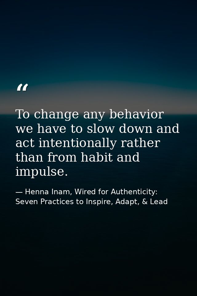 To change any behavior we have to slow down and act intentionally rather than from habit and impulse. — Henna Inam, Wired for Authenticity: Seven Practices to Inspire, Adapt, & Lead