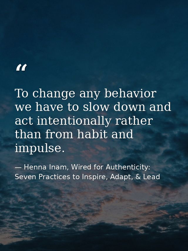 To change any behavior we have to slow down and act intentionally rather than from habit and impulse. — Henna Inam, Wired for Authenticity: Seven Practices to Inspire, Adapt, & Lead