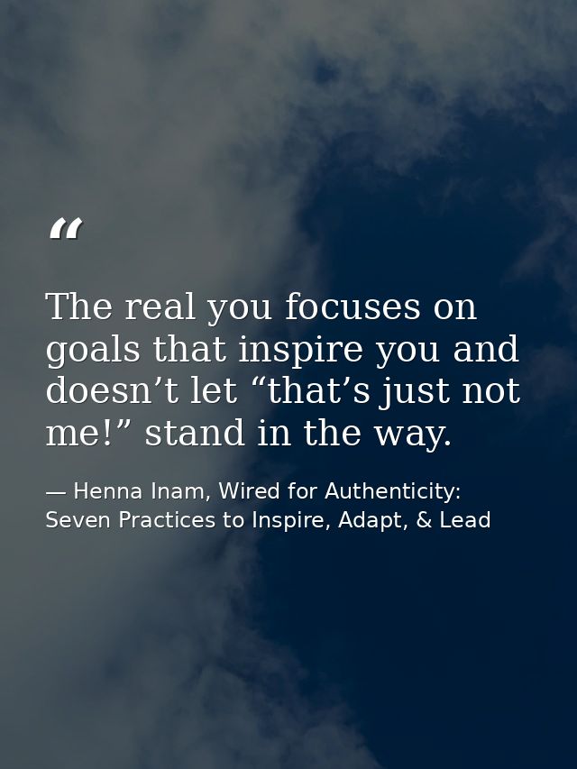 The real you focuses on goals that inspire you and doesn’t let “that’s just not me!” stand in the way. — Henna Inam, Wired for Authenticity: Seven Practices to Inspire, Adapt, & Lead