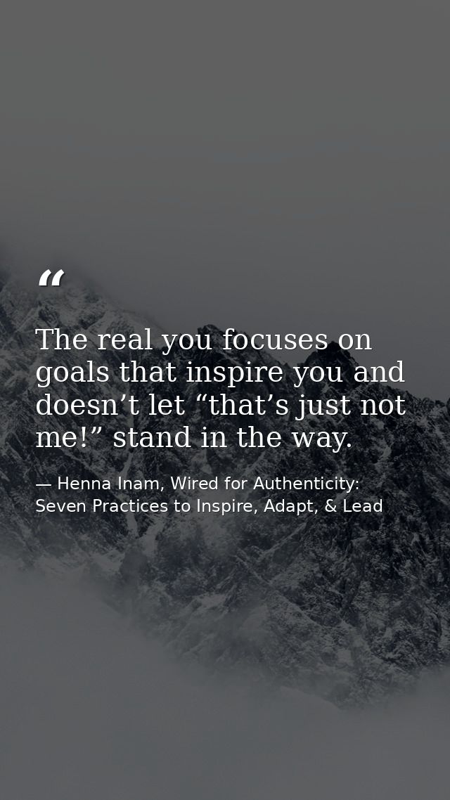 The real you focuses on goals that inspire you and doesn’t let “that’s just not me!” stand in the way. — Henna Inam, Wired for Authenticity: Seven Practices to Inspire, Adapt, & Lead