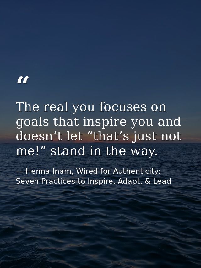 The real you focuses on goals that inspire you and doesn’t let “that’s just not me!” stand in the way. — Henna Inam, Wired for Authenticity: Seven Practices to Inspire, Adapt, & Lead