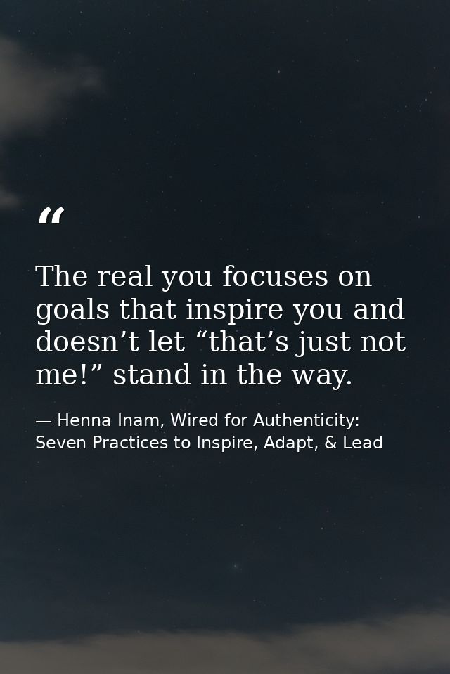 The real you focuses on goals that inspire you and doesn’t let “that’s just not me!” stand in the way. — Henna Inam, Wired for Authenticity: Seven Practices to Inspire, Adapt, & Lead