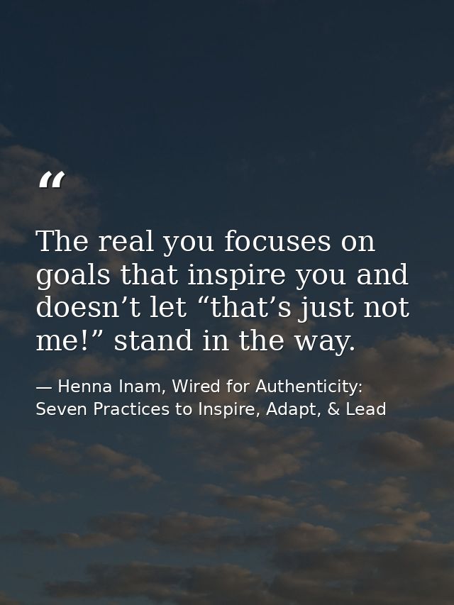 The real you focuses on goals that inspire you and doesn’t let “that’s just not me!” stand in the way. — Henna Inam, Wired for Authenticity: Seven Practices to Inspire, Adapt, & Lead
