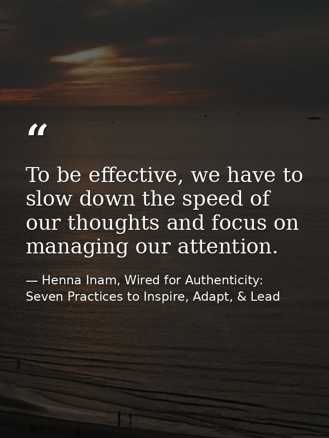 To be effective, we have to slow down the speed of our thoughts and focus on managing our attention. — Henna Inam, Wired for Authenticity: Seven Practices to Inspire, Adapt, & Lead