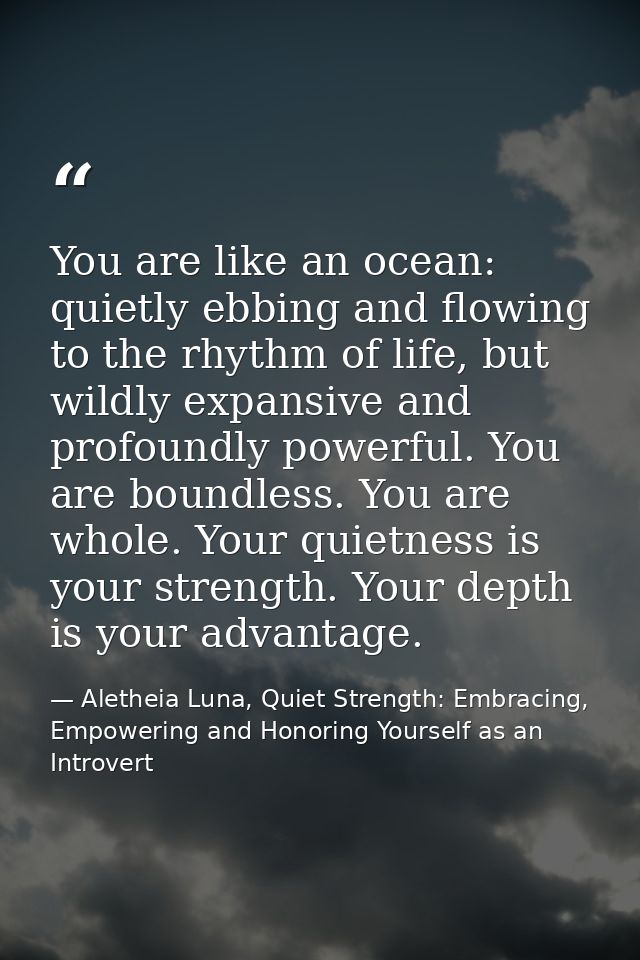 You are like an ocean: quietly ebbing and flowing to the rhythm of life, but wildly expansive and profoundly powerful. Y — Aletheia Luna, Quiet Strength: Embracing, Empowering and Honoring Yourself as an Introvert