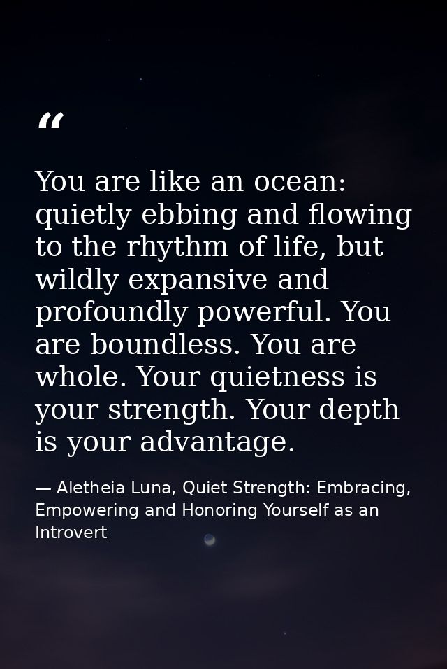 You are like an ocean: quietly ebbing and flowing to the rhythm of life, but wildly expansive and profoundly powerful. Y — Aletheia Luna, Quiet Strength: Embracing, Empowering and Honoring Yourself as an Introvert
