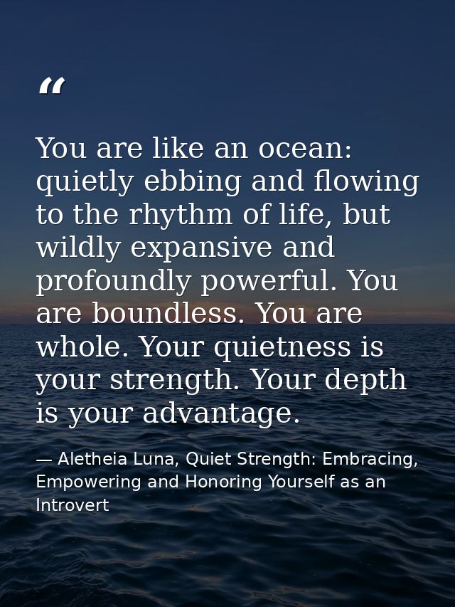 You are like an ocean: quietly ebbing and flowing to the rhythm of life, but wildly expansive and profoundly powerful. Y — Aletheia Luna, Quiet Strength: Embracing, Empowering and Honoring Yourself as an Introvert