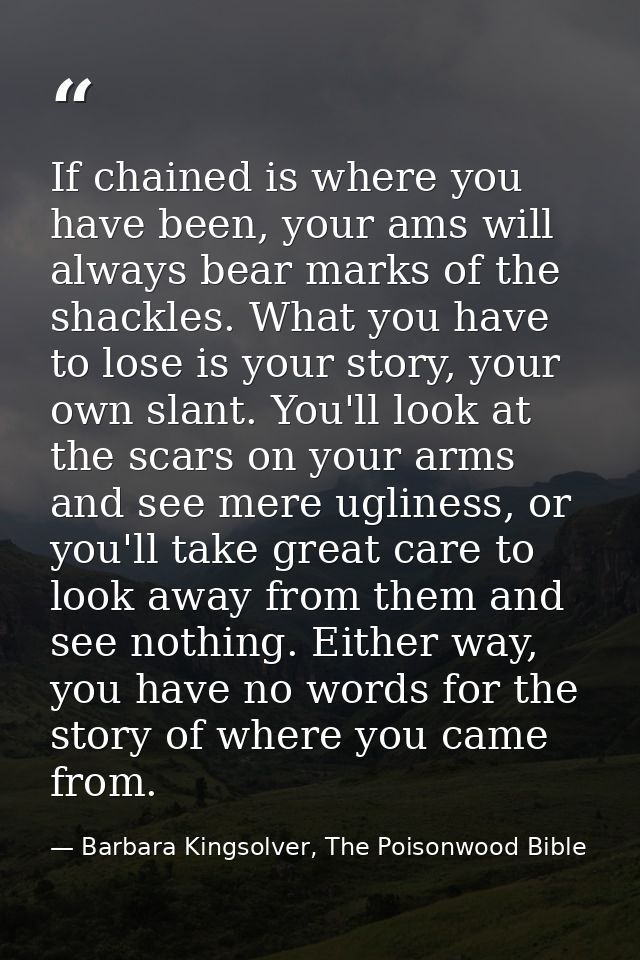 If chained is where you have been, your ams will always bear marks of the shackles. What you have to lose is your story, — Barbara Kingsolver, The Poisonwood Bible