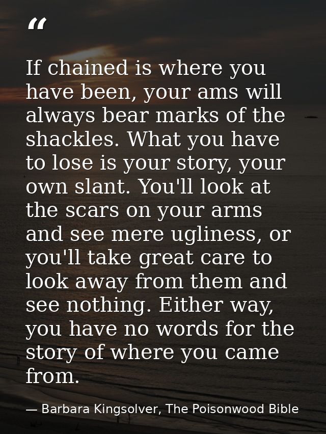 If chained is where you have been, your ams will always bear marks of the shackles. What you have to lose is your story, — Barbara Kingsolver, The Poisonwood Bible