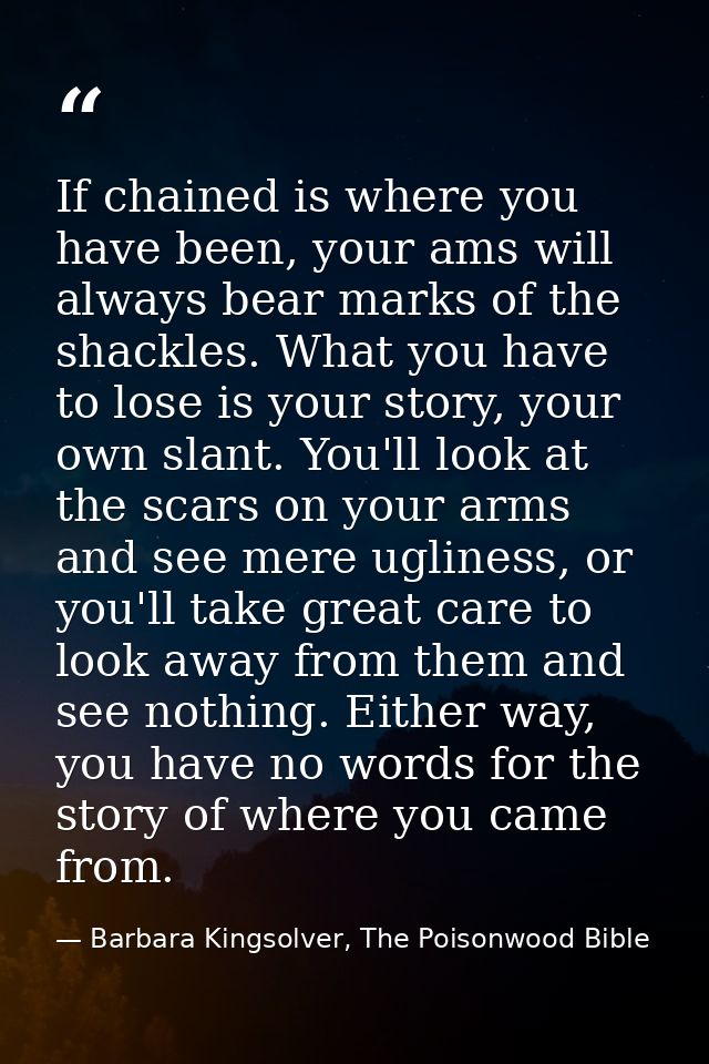 If chained is where you have been, your ams will always bear marks of the shackles. What you have to lose is your story, — Barbara Kingsolver, The Poisonwood Bible