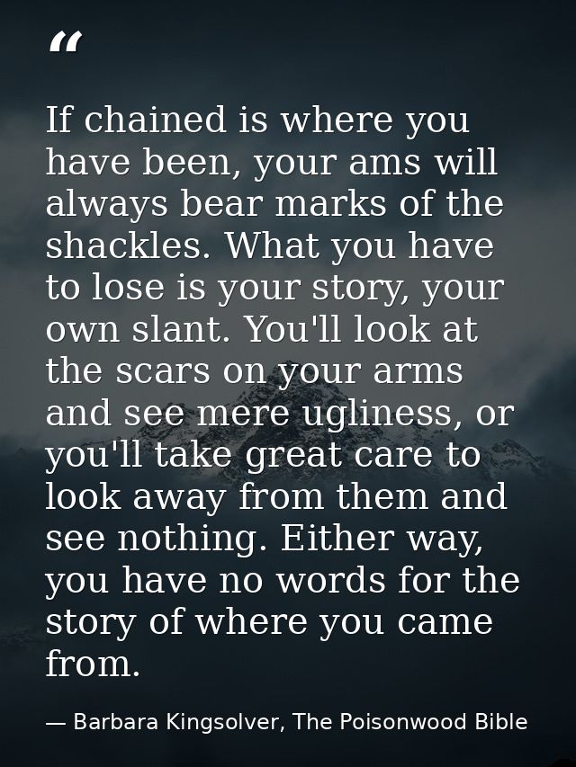 If chained is where you have been, your ams will always bear marks of the shackles. What you have to lose is your story, — Barbara Kingsolver, The Poisonwood Bible