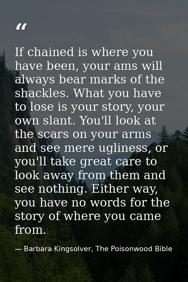 If chained is where you have been, your ams will always bear marks of the shackles. What you have to lose is your story, — Barbara Kingsolver, The Poisonwood Bible