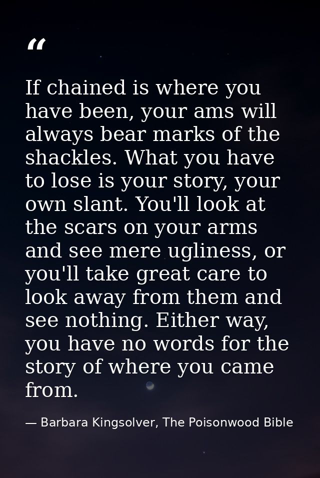 If chained is where you have been, your ams will always bear marks of the shackles. What you have to lose is your story, — Barbara Kingsolver, The Poisonwood Bible