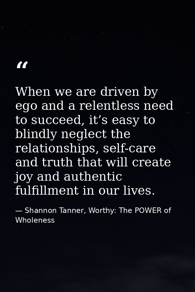 When we are driven by ego and a relentless need to succeed, it’s easy to blindly neglect the relationships, self-care an — Shannon Tanner, Worthy: The POWER of Wholeness