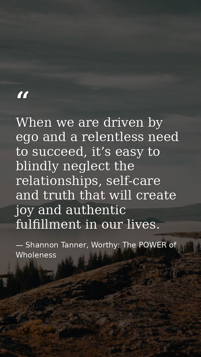 When we are driven by ego and a relentless need to succeed, it’s easy to blindly neglect the relationships, self-care an — Shannon Tanner, Worthy: The POWER of Wholeness