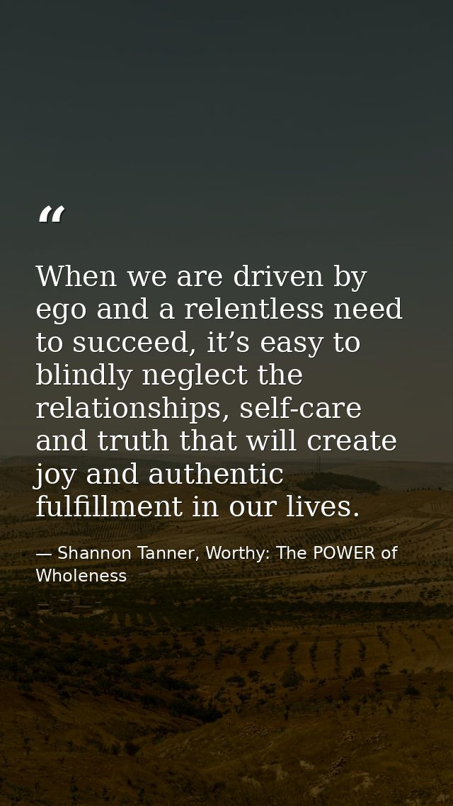 When we are driven by ego and a relentless need to succeed, it’s easy to blindly neglect the relationships, self-care an — Shannon Tanner, Worthy: The POWER of Wholeness