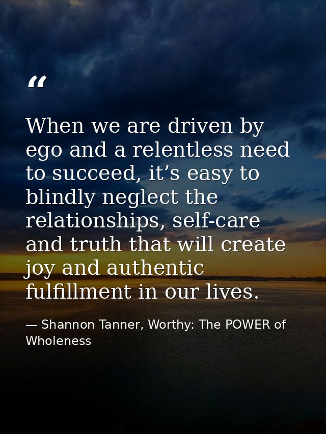 When we are driven by ego and a relentless need to succeed, it’s easy to blindly neglect the relationships, self-care an — Shannon Tanner, Worthy: The POWER of Wholeness