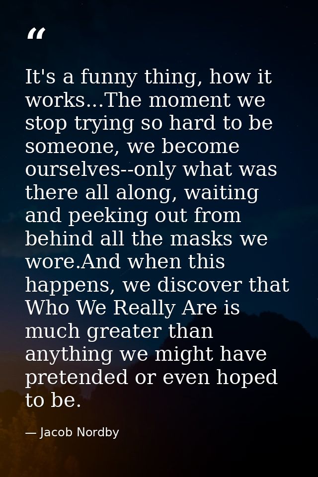 It's a funny thing, how it works...The moment we stop trying so hard to be someone, we become ourselves--only what was t — Jacob Nordby