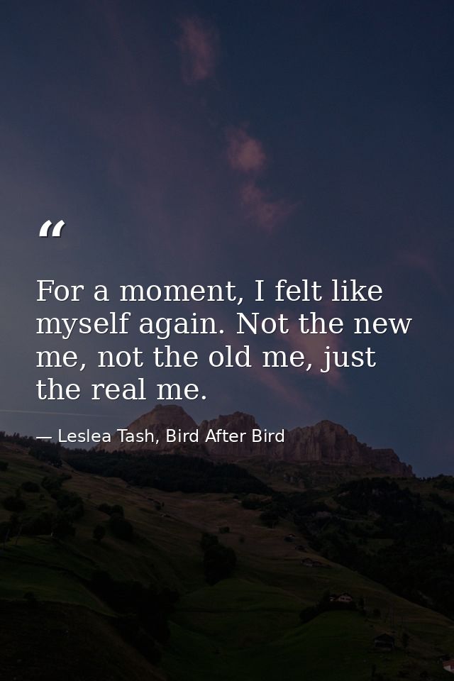 For a moment, I felt like myself again. Not the new me, not the old me, just the real me. — Leslea Tash, Bird After Bird