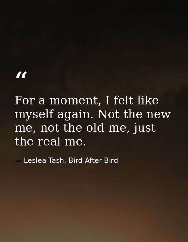 For a moment, I felt like myself again. Not the new me, not the old me, just the real me. — Leslea Tash, Bird After Bird