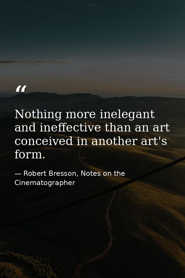 Nothing more inelegant and ineffective than an art conceived in another art's form. — Robert Bresson, Notes on the Cinematographer