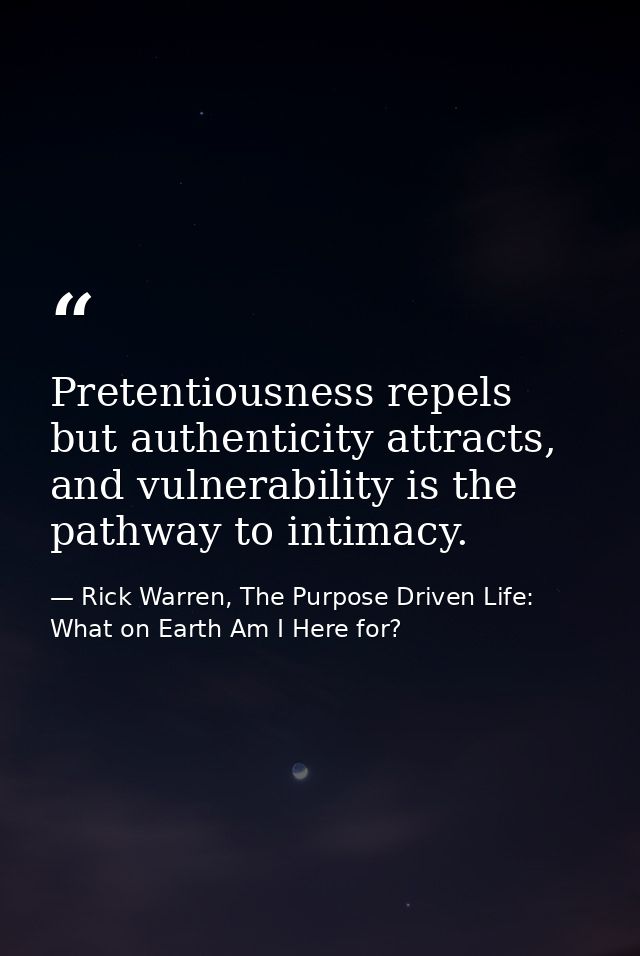 Pretentiousness repels but authenticity attracts, and vulnerability is the pathway to intimacy. — Rick Warren, The Purpose Driven Life: What on Earth Am I Here for?