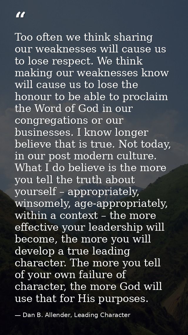 Too often we think sharing our weaknesses will cause us to lose respect. We think making our weaknesses know will cause  — Dan B. Allender, Leading Character