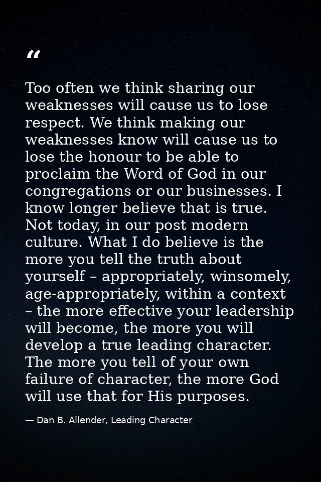 Too often we think sharing our weaknesses will cause us to lose respect. We think making our weaknesses know will cause  — Dan B. Allender, Leading Character