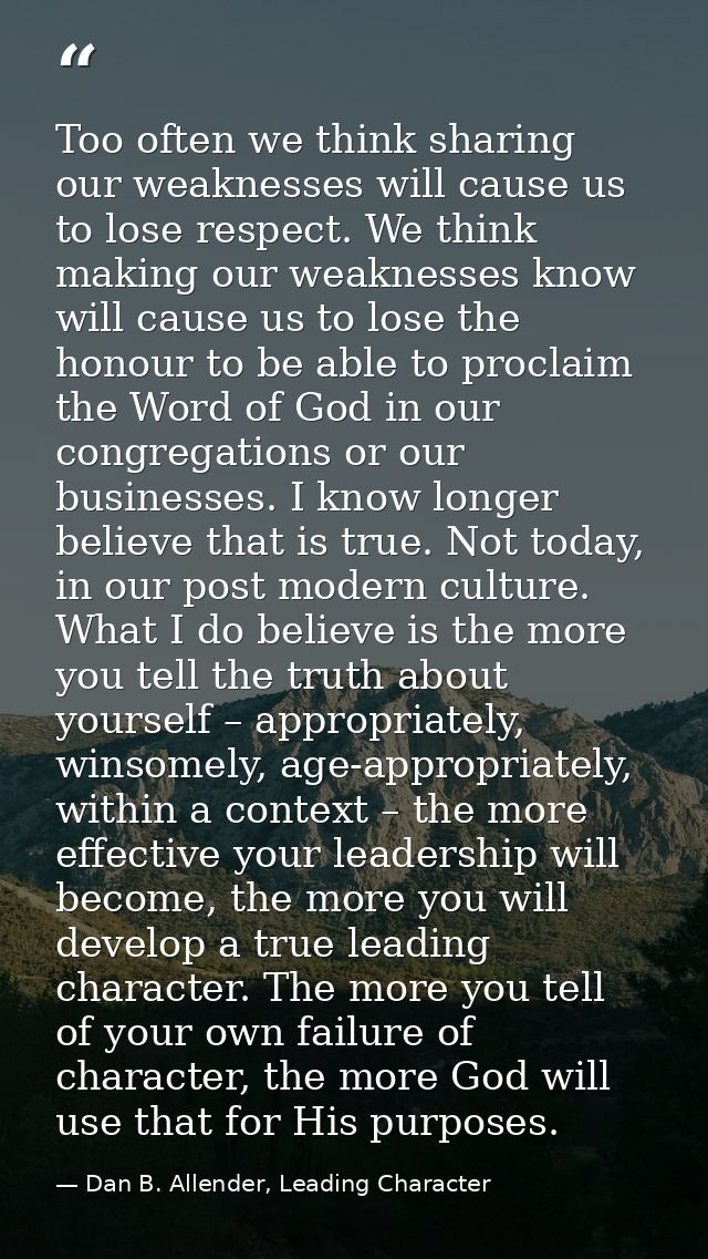 Too often we think sharing our weaknesses will cause us to lose respect. We think making our weaknesses know will cause  — Dan B. Allender, Leading Character