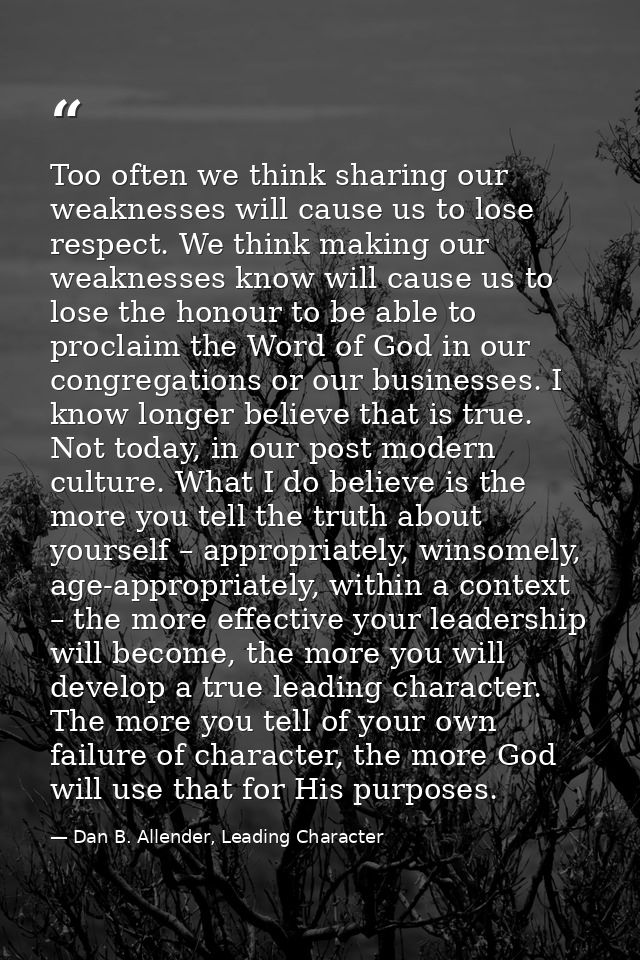 Too often we think sharing our weaknesses will cause us to lose respect. We think making our weaknesses know will cause  — Dan B. Allender, Leading Character