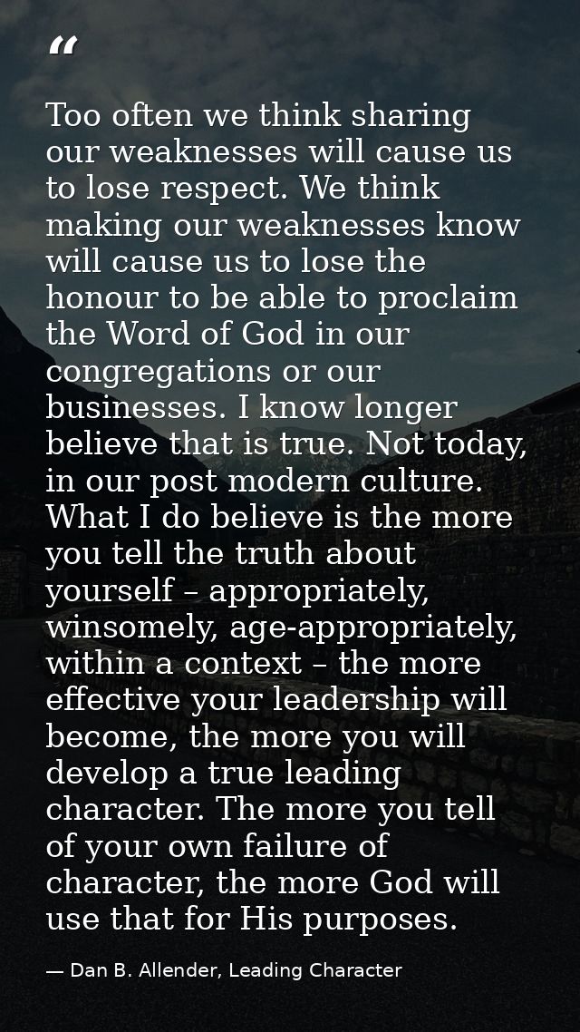 Too often we think sharing our weaknesses will cause us to lose respect. We think making our weaknesses know will cause  — Dan B. Allender, Leading Character