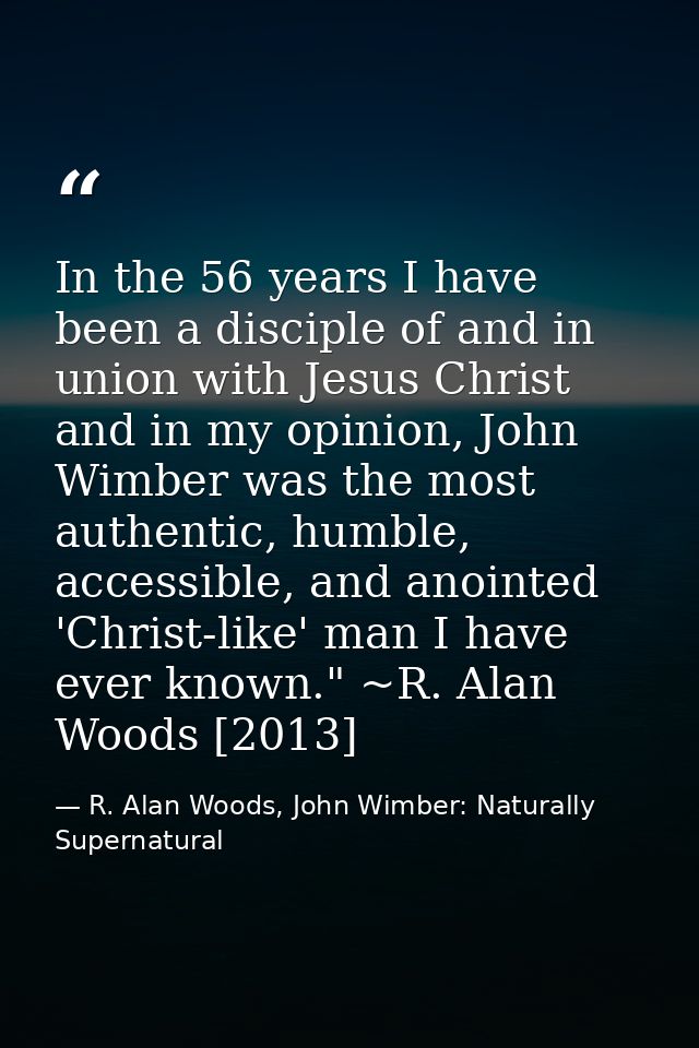 In the 56 years I have been a disciple of and in union with Jesus Christ and in my opinion, John Wimber was the most aut — R. Alan Woods, John Wimber: Naturally Supernatural