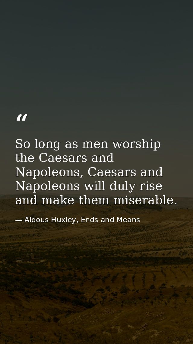 So long as men worship the Caesars and Napoleons, Caesars and Napoleons will duly rise and make them miserable. — Aldous Huxley, Ends and Means