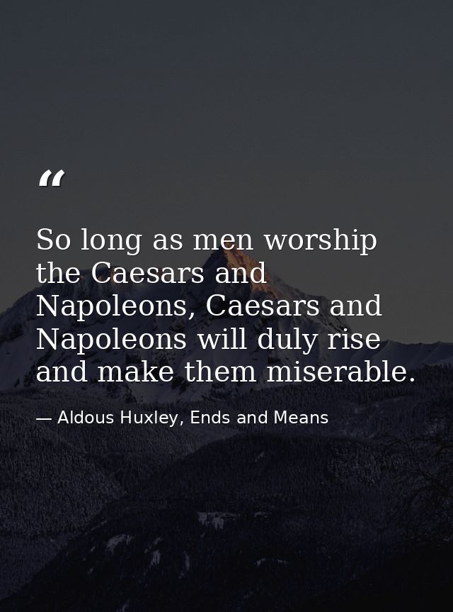 So long as men worship the Caesars and Napoleons, Caesars and Napoleons will duly rise and make them miserable. — Aldous Huxley, Ends and Means