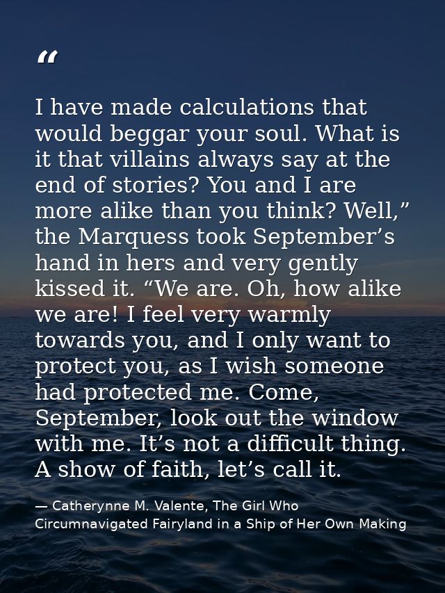 I have made calculations that would beggar your soul. What is it that villains always say at the end of stories? You and — Catherynne M. Valente, The Girl Who Circumnavigated Fairyland in a Ship of Her Own Making