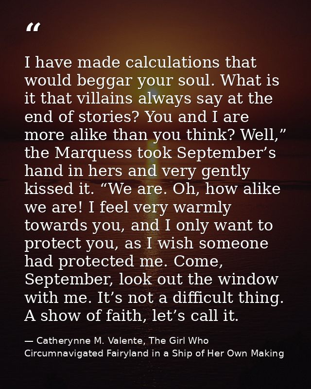 I have made calculations that would beggar your soul. What is it that villains always say at the end of stories? You and — Catherynne M. Valente, The Girl Who Circumnavigated Fairyland in a Ship of Her Own Making