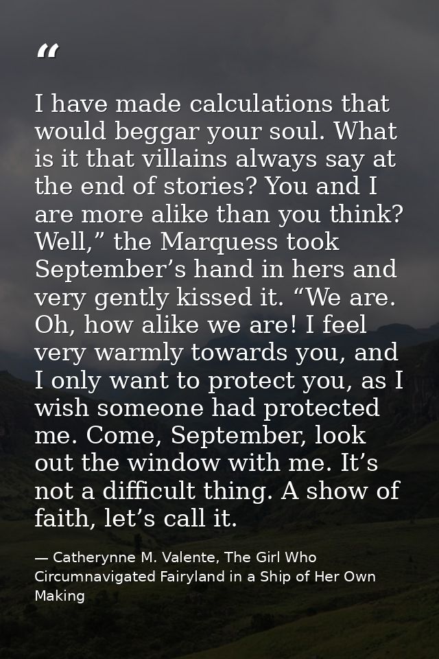 I have made calculations that would beggar your soul. What is it that villains always say at the end of stories? You and — Catherynne M. Valente, The Girl Who Circumnavigated Fairyland in a Ship of Her Own Making