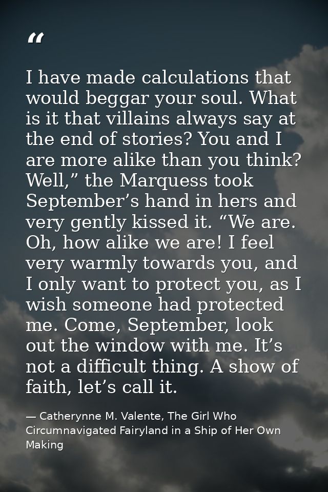 I have made calculations that would beggar your soul. What is it that villains always say at the end of stories? You and — Catherynne M. Valente, The Girl Who Circumnavigated Fairyland in a Ship of Her Own Making