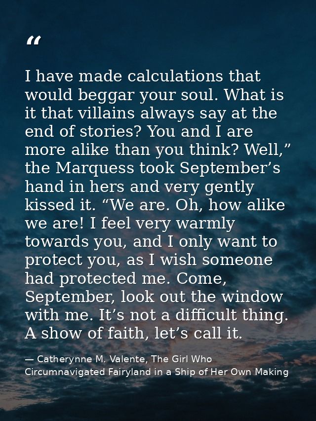 I have made calculations that would beggar your soul. What is it that villains always say at the end of stories? You and — Catherynne M. Valente, The Girl Who Circumnavigated Fairyland in a Ship of Her Own Making