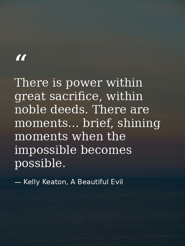 There is power within great sacrifice, within noble deeds. There are moments... brief, shining moments when the impossib — Kelly Keaton, A Beautiful Evil