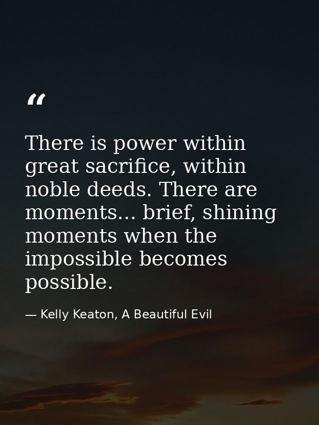 There is power within great sacrifice, within noble deeds. There are moments... brief, shining moments when the impossib — Kelly Keaton, A Beautiful Evil