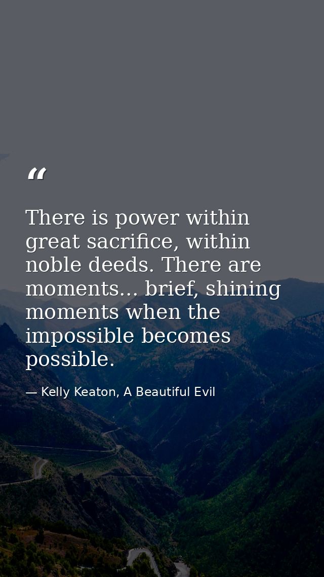 There is power within great sacrifice, within noble deeds. There are moments... brief, shining moments when the impossib — Kelly Keaton, A Beautiful Evil
