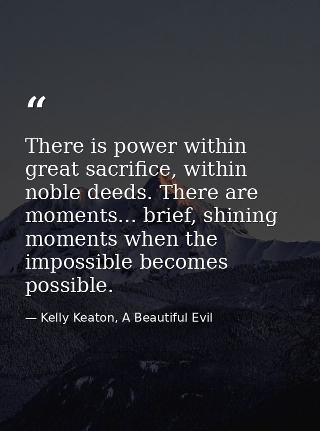 There is power within great sacrifice, within noble deeds. There are moments... brief, shining moments when the impossib — Kelly Keaton, A Beautiful Evil
