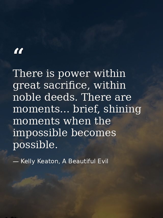 There is power within great sacrifice, within noble deeds. There are moments... brief, shining moments when the impossib — Kelly Keaton, A Beautiful Evil