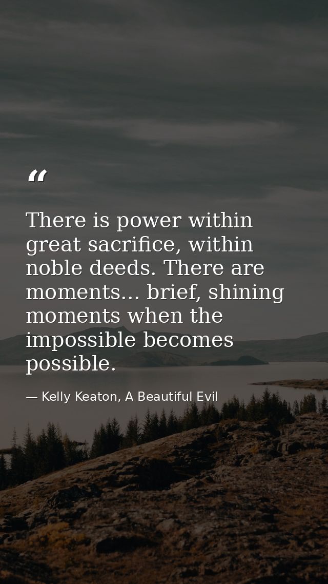 There is power within great sacrifice, within noble deeds. There are moments... brief, shining moments when the impossib — Kelly Keaton, A Beautiful Evil