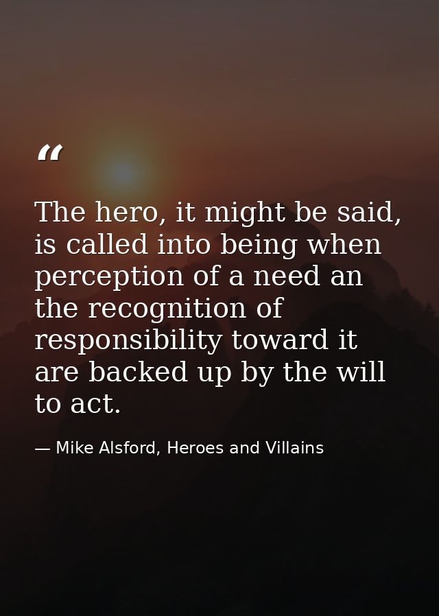 The hero, it might be said, is called into being when perception of a need an the recognition of responsibility toward i — Mike Alsford, Heroes and Villains