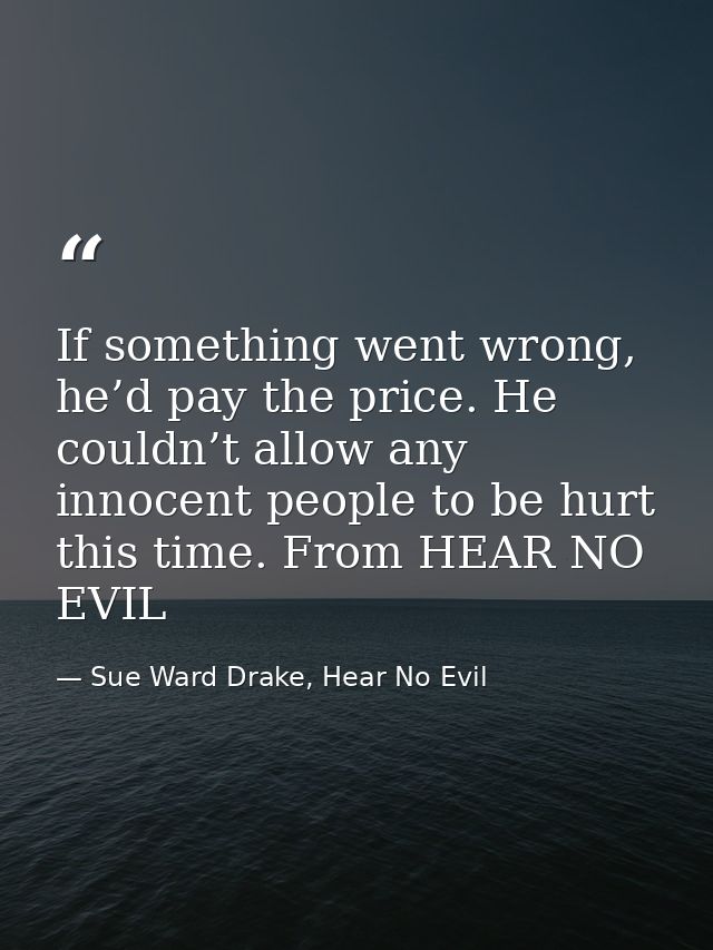 If something went wrong, he’d pay the price. He couldn’t allow any innocent people to be hurt this time. From HEAR NO EV — Sue Ward Drake, Hear No Evil
