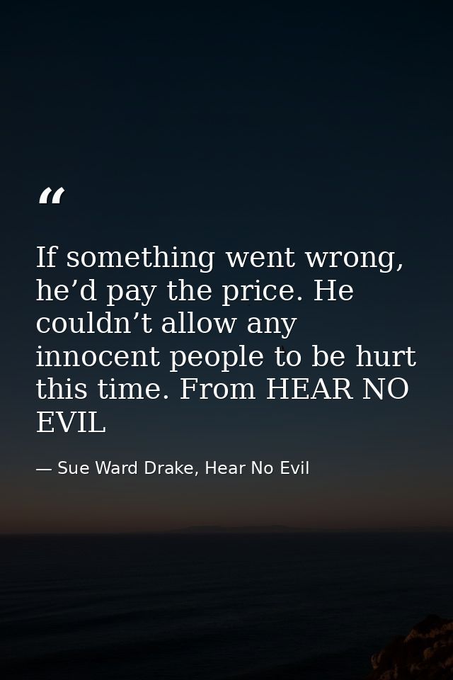 If something went wrong, he’d pay the price. He couldn’t allow any innocent people to be hurt this time. From HEAR NO EV — Sue Ward Drake, Hear No Evil